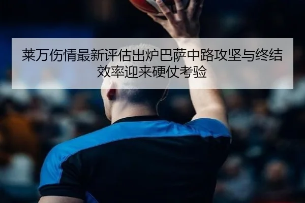 莱万伤情最新评估出炉巴萨中路攻坚与终结效率迎来硬仗考验
