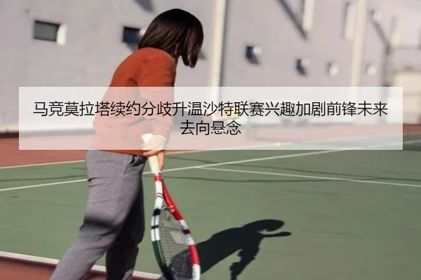 马竞莫拉塔续约分歧升温沙特联赛兴趣加剧前锋未来去向悬念