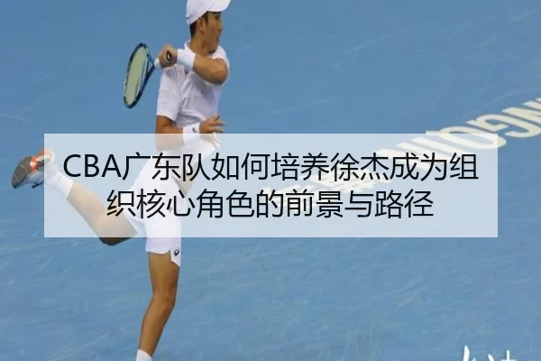 CBA广东队如何培养徐杰成为组织核心角色的前景与路径