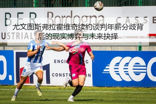 尤文图斯弗拉霍维奇续约谈判年薪分歧背后的现实博弈与未来抉择