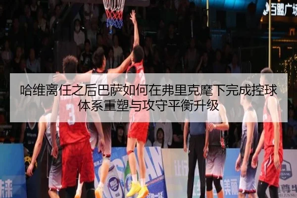 哈维离任之后巴萨如何在弗里克麾下完成控球体系重塑与攻守平衡升级