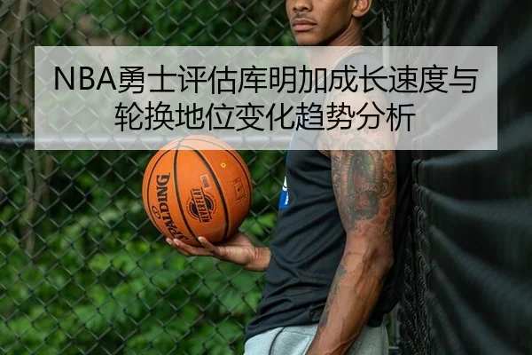 NBA勇士评估库明加成长速度与轮换地位变化趋势分析