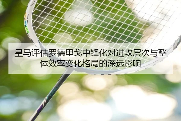 皇马评估罗德里戈中锋化对进攻层次与整体效率变化格局的深远影响