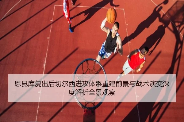恩昆库复出后切尔西进攻体系重建前景与战术演变深度解析全景观察