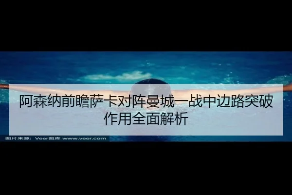阿森纳前瞻萨卡对阵曼城一战中边路突破作用全面解析