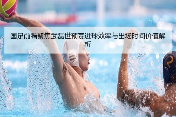 国足前瞻聚焦武磊世预赛进球效率与出场时间价值解析