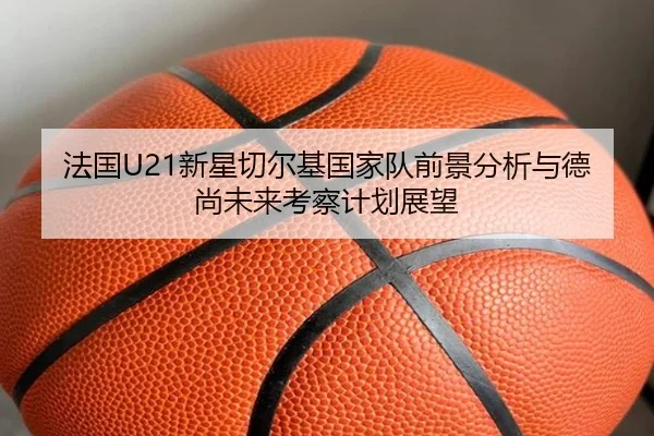 法国U21新星切尔基国家队前景分析与德尚未来考察计划展望