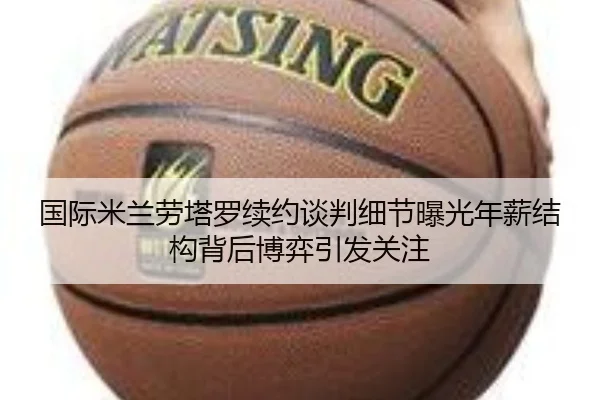国际米兰劳塔罗续约谈判细节曝光年薪结构背后博弈引发关注