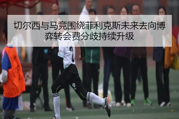 切尔西与马竞围绕菲利克斯未来去向博弈转会费分歧持续升级