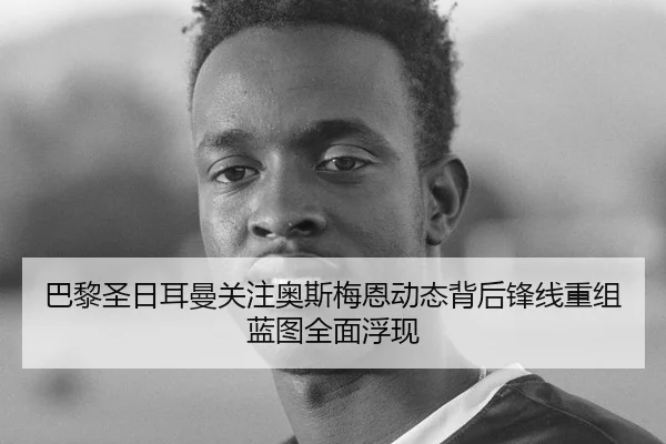 巴黎圣日耳曼关注奥斯梅恩动态背后锋线重组蓝图全面浮现