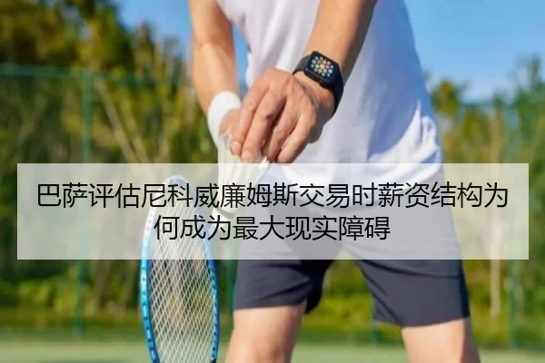 巴萨评估尼科威廉姆斯交易时薪资结构为何成为最大现实障碍